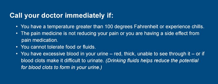 Call your doctor immediately if:  •	You have a temperature greater than 100 degrees Fahrenheit or experience chills. •	The pain medicine is not reducing your pain or you are having a side effect from       pain medication. •	You cannot tolerate food or fluids. •	You have excessive blood in your urine – red, thick, unable to see through it – or if      blood clots make it difficult to urinate. (Drinking fluids helps reduce the potential 	    for blood clots to form in your urine.)